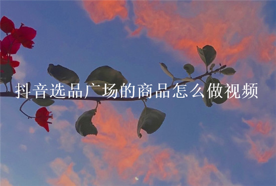 抖音选品广场的商品怎么做视频
