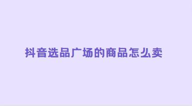 抖音选品广场的商品怎么卖