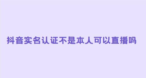 抖音实名认证不是本人可以直播吗