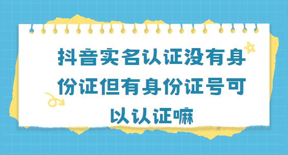 抖音实名认证没有身份证但有身份证号可以认证嘛