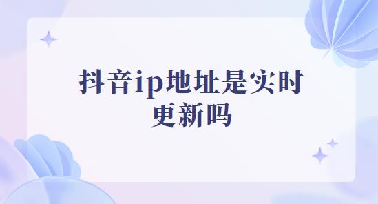 抖音ip地址是实时更新吗